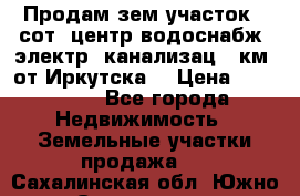 Продам зем.участок 12сот. центр.водоснабж. электр. канализац. 9км. от Иркутска  › Цена ­ 800 000 - Все города Недвижимость » Земельные участки продажа   . Сахалинская обл.,Южно-Сахалинск г.